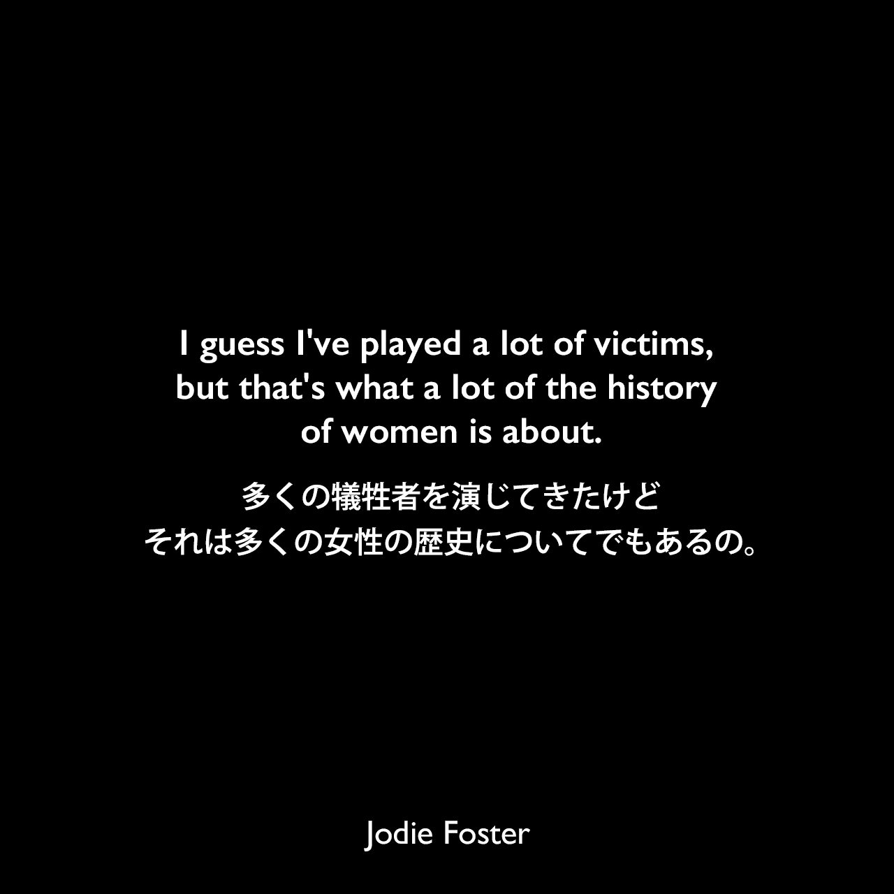 I guess I've played a lot of victims, but that's what a lot of the history of women is about.多くの犠牲者を演じてきたけど、それは多くの女性の歴史についてでもあるの。Jodie Foster