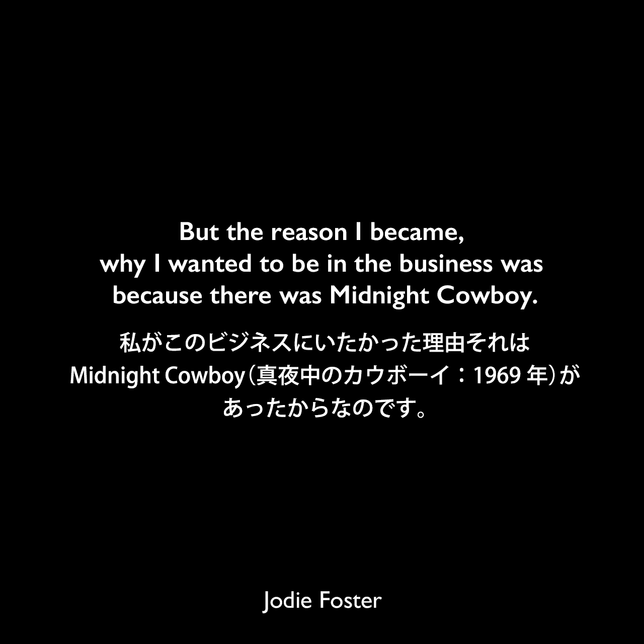 But the reason I became, why I wanted to be in the business was because there was Midnight Cowboy.私がこのビジネスにいたかった理由、それはMidnight Cowboy（真夜中のカウボーイ：1969年）があったからなのです。Jodie Foster