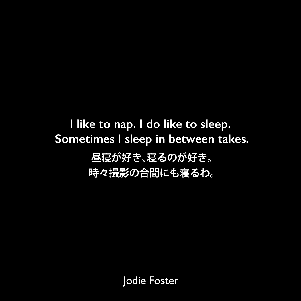 I like to nap. I do like to sleep. Sometimes I sleep in between takes.昼寝が好き、寝るのが好き。時々撮影の合間にも寝るわ。Jodie Foster