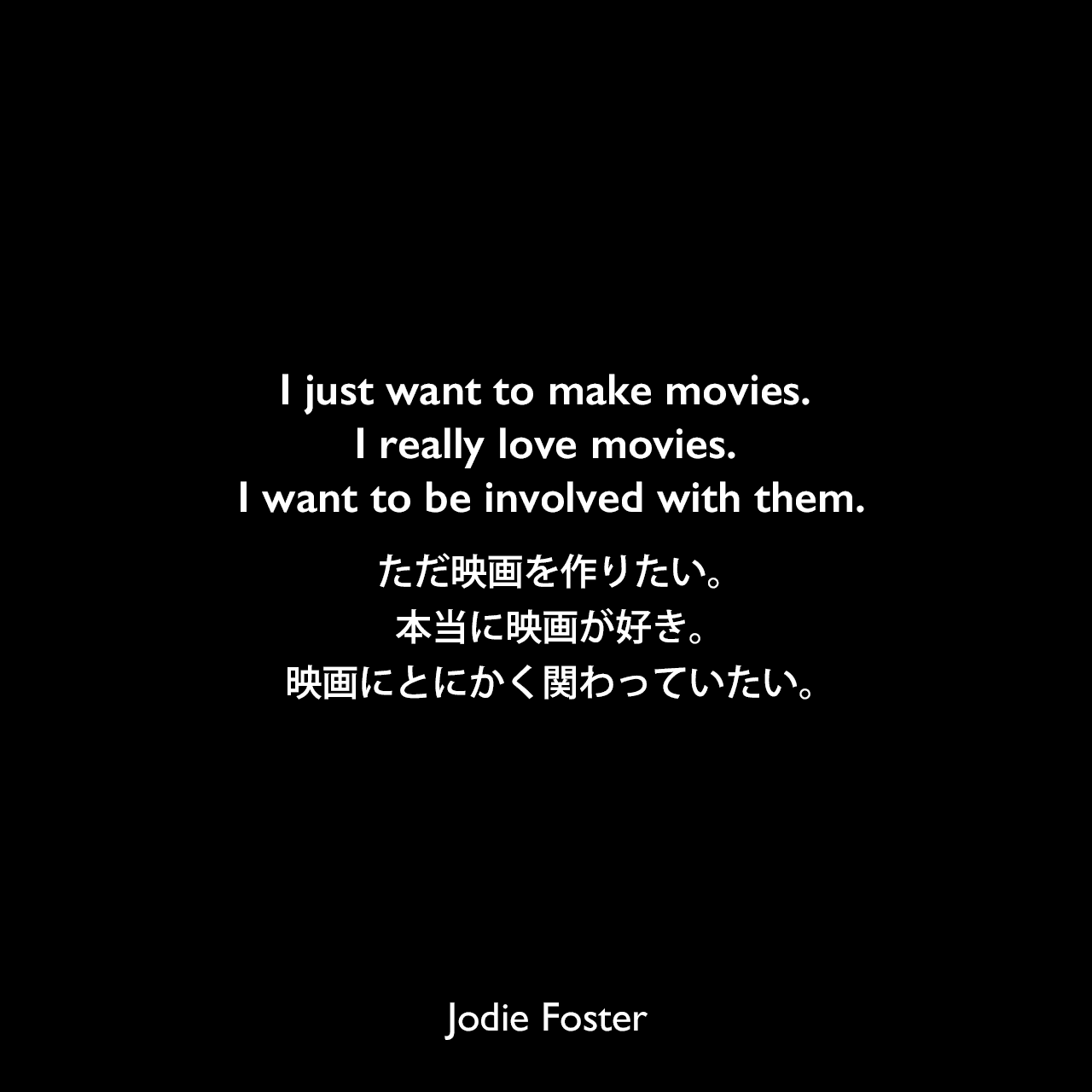 I just want to make movies. I really love movies. I want to be involved with them.ただ映画を作りたい。本当に映画が好き。映画にとにかく関わっていたい。Jodie Foster