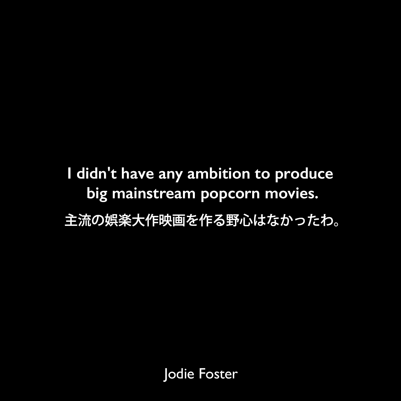 I didn't have any ambition to produce big mainstream popcorn movies.主流の娯楽大作映画を作る野心はなかったわ。Jodie Foster