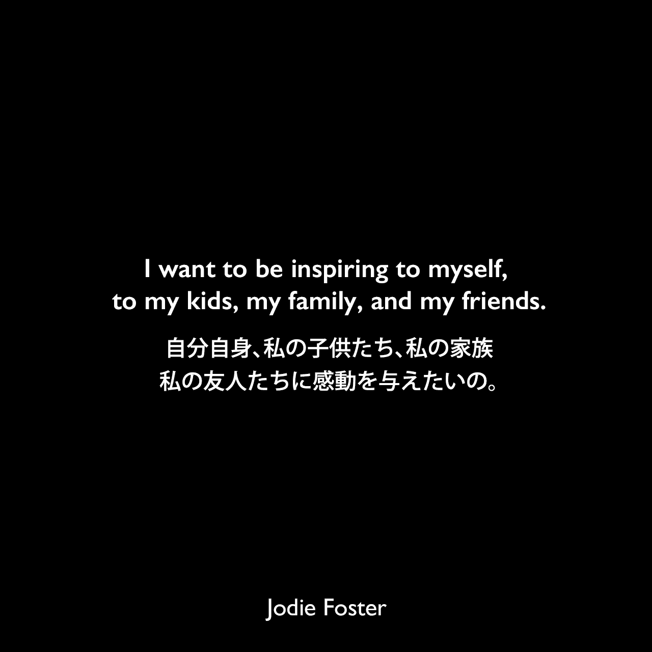 I want to be inspiring to myself, to my kids, my family, and my friends.自分自身、私の子供たち、私の家族、私の友人たちに感動を与えたいの。Jodie Foster
