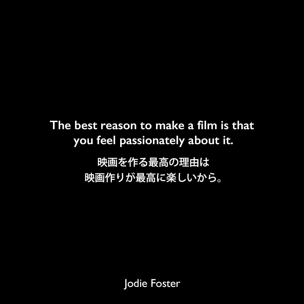 The best reason to make a film is that you feel passionately about it.映画を作る最高の理由は、映画作りが最高に楽しいから。Jodie Foster
