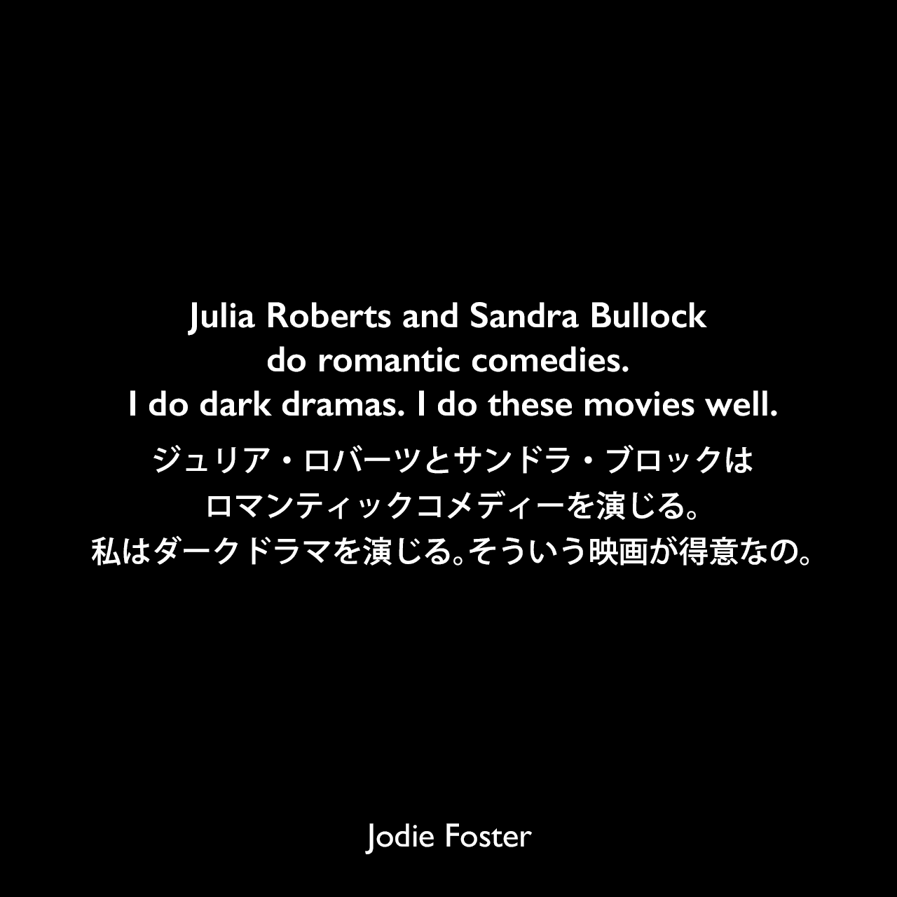 Julia Roberts and Sandra Bullock do romantic comedies. I do dark dramas. I do these movies well.ジュリア・ロバーツとサンドラ・ブロックはロマンティックコメディーを演じる。私はダークドラマを演じる。そういう映画が得意なの。Jodie Foster