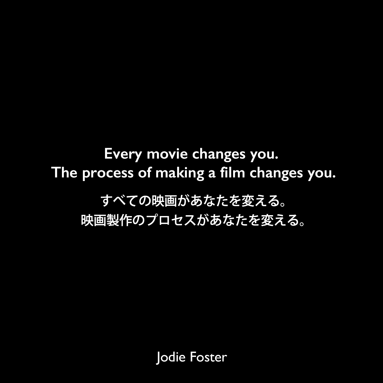 Every movie changes you. The process of making a film changes you.すべての映画があなたを変える。映画製作のプロセスがあなたを変える。Jodie Foster