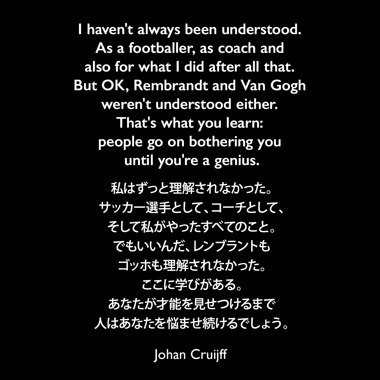 I haven't always been understood. As a footballer, as coach and also for what I did after all that. But OK, Rembrandt and Van Gogh weren't understood either. That's what you learn: people go on bothering you until you're a genius.私はずっと理解されなかった。サッカー選手として、コーチとして、そして私がやったすべてのこと。でもいいんだ、レンブラントもゴッホも理解されなかった。ここに学びがある。あなたが才能を見せつけるまで人はあなたを悩ませ続けるでしょう。- ヨハン・クライフによる自伝「My Turn: The Autobiography」よりJohan Cruijff