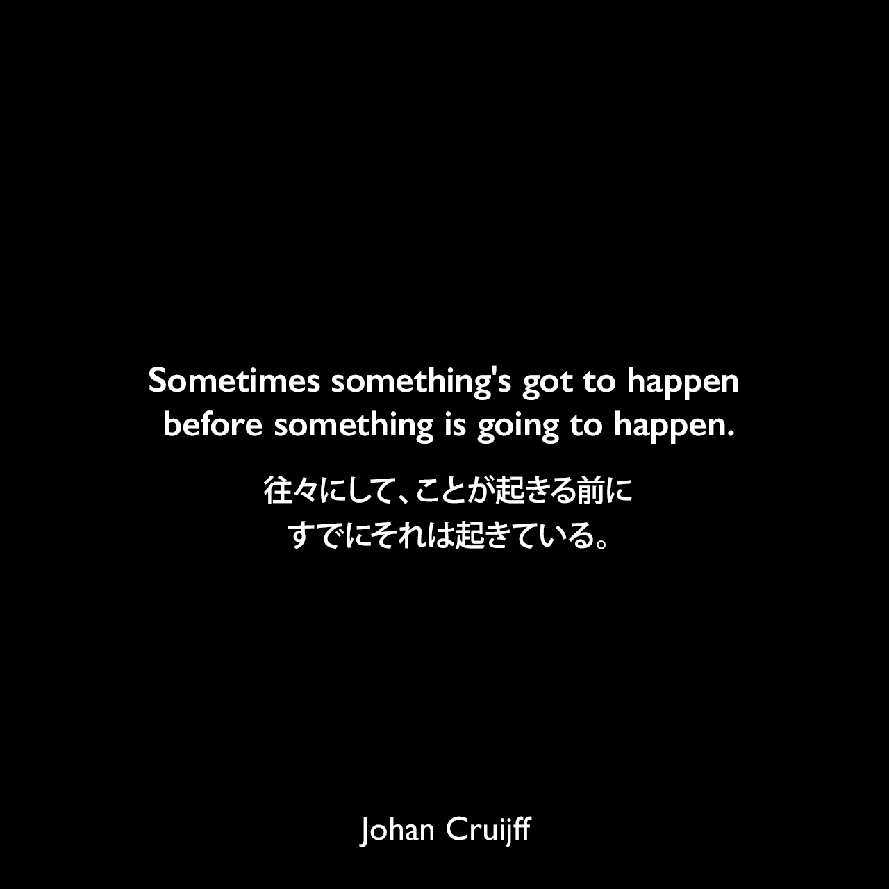 Sometimes something's got to happen before something is going to happen.往々にして、ことが起きる前にすでにそれは起きている。Johan Cruijff