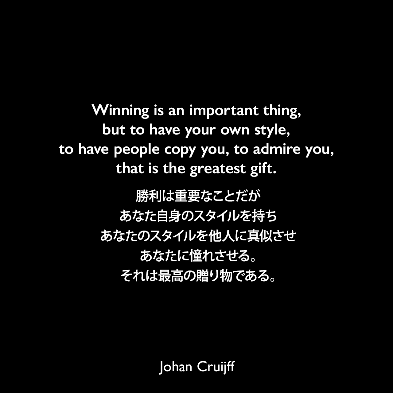 Winning is an important thing, but to have your own style, to have people copy you, to admire you, that is the greatest gift.勝利は重要なことだが、あなた自身のスタイルを持ち、あなたのスタイルを他人に真似させ、あなたに憧れさせる。それは最高の贈り物である。- 2016年3月ユーロスポーツ「Johan Cruyff's legacy? The whole of modern football」よりJohan Cruijff