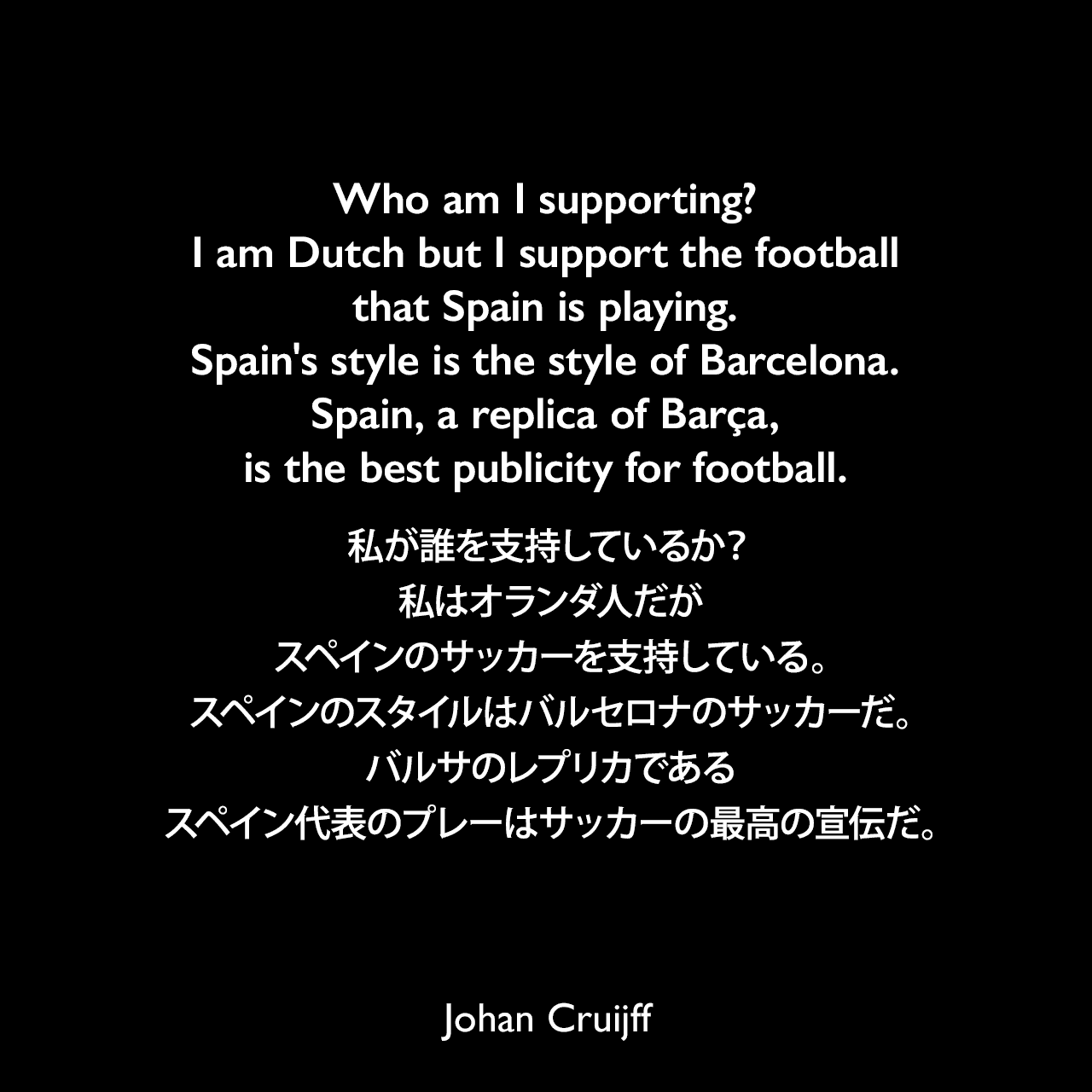 Who am I supporting? I am Dutch but I support the football that Spain is playing. Spain's style is the style of Barcelona. Spain, a replica of Barça, is the best publicity for football.私が誰を支持しているか？私はオランダ人だがスペインのサッカーを支持している。スペインのスタイルはバルセロナのサッカーだ。バルサのレプリカであるスペイン代表のプレーはサッカーの最高の宣伝だ。- 2010 FIFAワールドカップファイナルの前にバルセロナの地元紙「El Periodico」に執筆したコラムよりJohan Cruijff