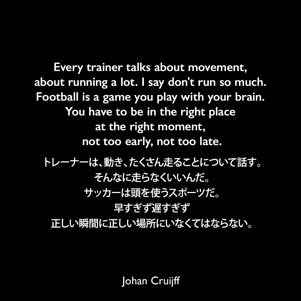 Every trainer talks about movement, about running a lot. I say don't run so much. Football is a game you play with your brain. You have to be in the right place at the right moment, not too early, not too late.トレーナーは、動き、たくさん走ることについて話す。そんなに走らなくいいんだ。サッカーは頭を使うスポーツだ。早すぎず遅すぎず、正しい瞬間に正しい場所にいなくてはならない。- デイビット・ウィナーによる本「Brilliant Orange: The Neurotic Genius of Dutch Football」よりJohan Cruijff