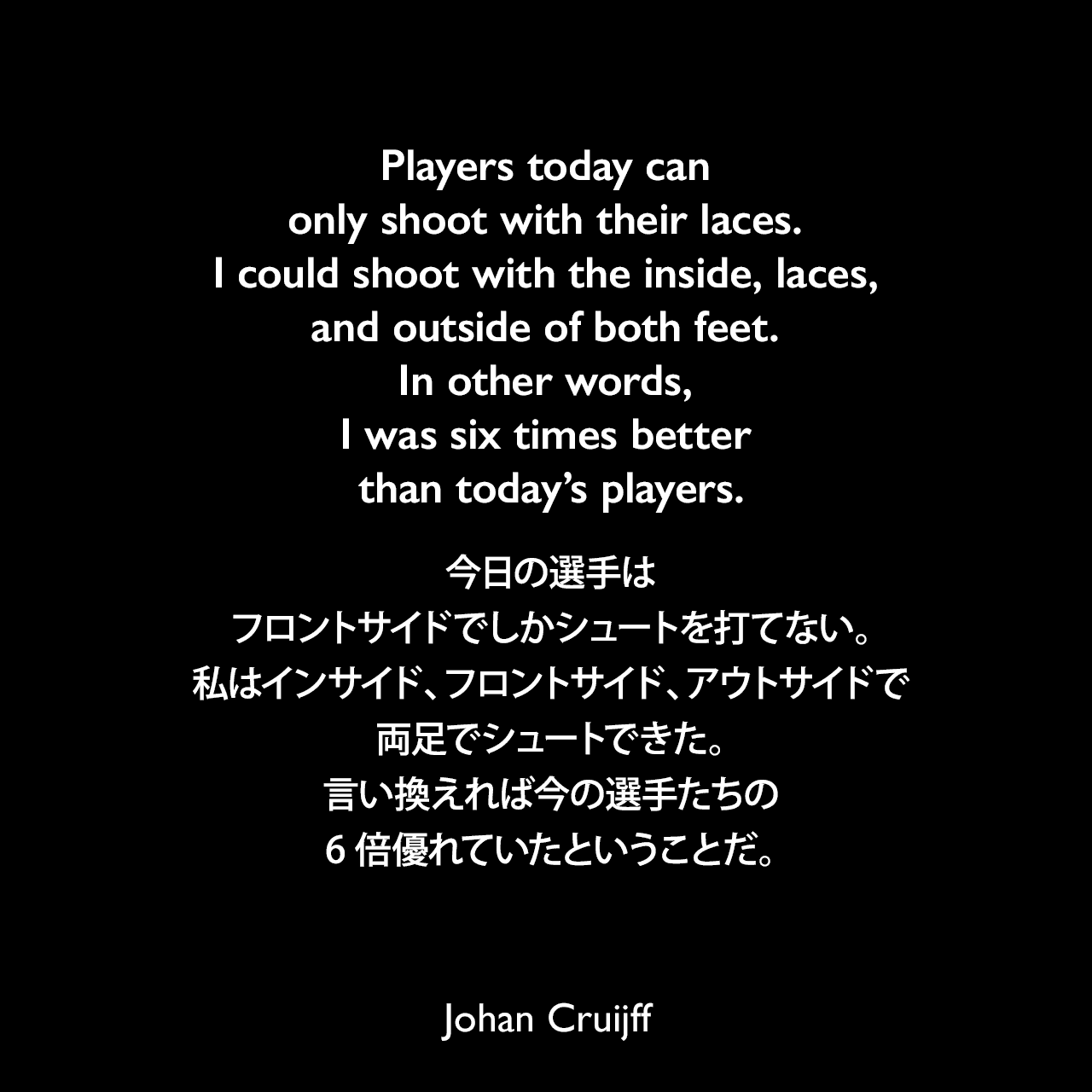Players today can only shoot with their laces. I could shoot with the inside, laces, and outside of both feet. In other words, I was six times better than today’s players.今日の選手はフロントサイドでしかシュートを打てない。私はインサイド、フロントサイド、アウトサイドで両足でシュートできた。言い換えれば今の選手たちの6倍優れていたということだ。Johan Cruijff