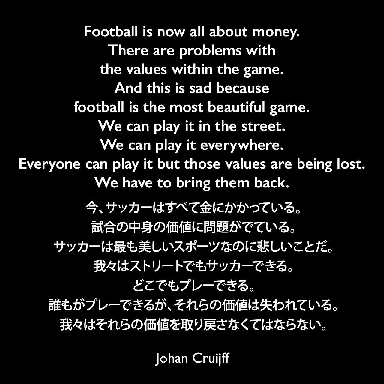 Football is now all about money. There are problems with the values within the game. And this is sad because football is the most beautiful game. We can play it in the street. We can play it everywhere. Everyone can play it but those values are being lost. We have to bring them back.今、サッカーはすべて金にかかっている。試合の中身の価値に問題がでている。サッカーは最も美しいスポーツなのに悲しいことだ。我々はストリートでもサッカーできる。どこでもプレーできる。誰もがプレーできるが、それらの価値は失われている。我々はそれらの価値を取り戻さなくてはならない。- 2014年9月 The Guardian紙のインタビューよりJohan Cruijff