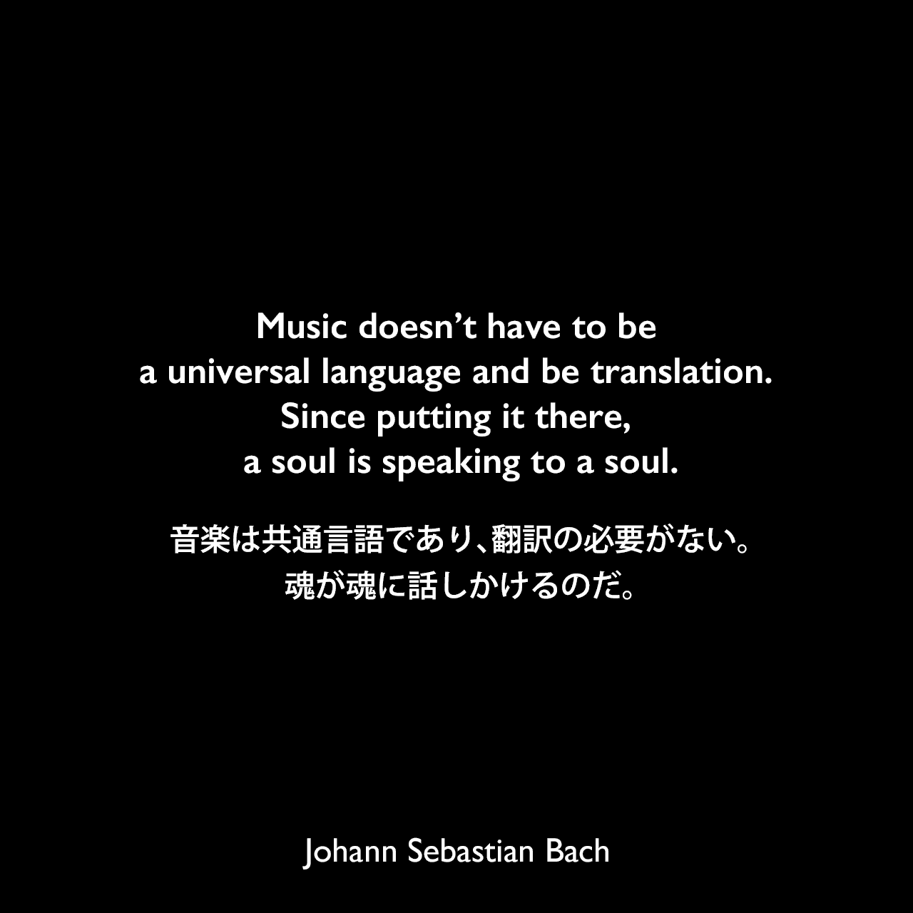 Music doesn’t have to be a universal language and be translation. Since putting it there, a soul is speaking to a soul.音楽は共通言語であり、翻訳の必要がない。魂が魂に話しかけるのだ。Johann Sebastian Bach