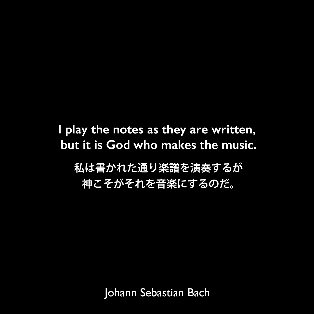 I play the notes as they are written, but it is God who makes the music.私は書かれた通り楽譜を演奏するが、神こそがそれを音楽にするのだ。Johann Sebastian Bach