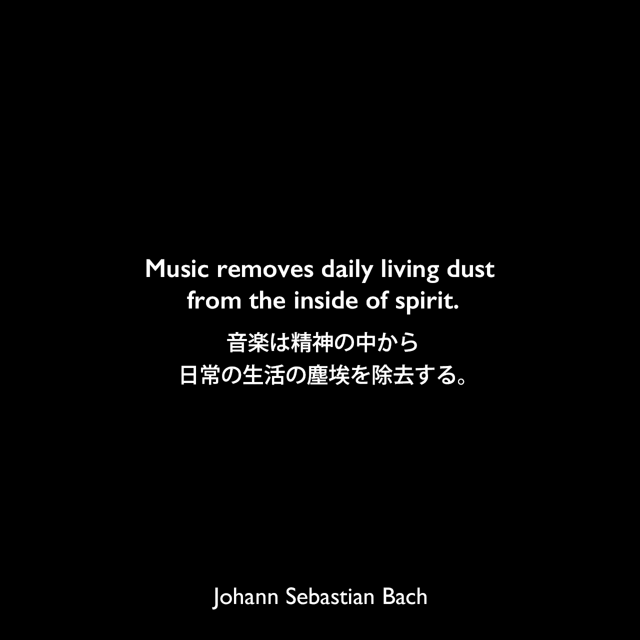 Music removes daily living dust from the inside of spirit.音楽は精神の中から、日常の生活の塵埃を除去する。Johann Sebastian Bach