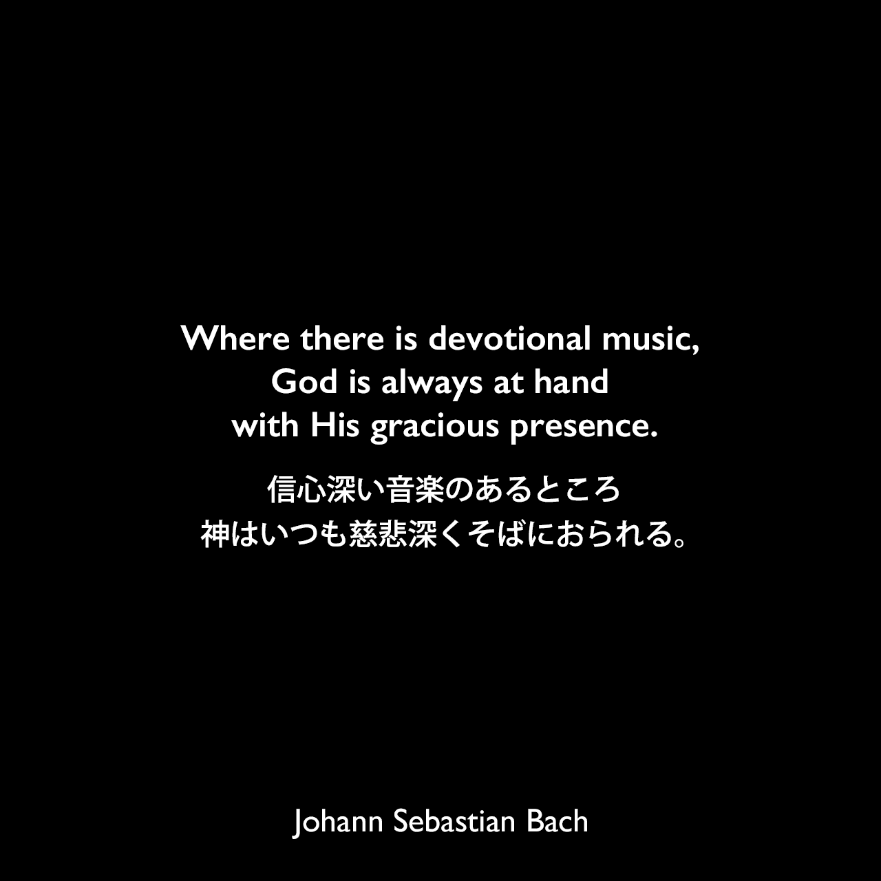 Where there is devotional music, God is always at hand with His gracious presence.信心深い音楽のあるところ、神はいつも慈悲深くそばにおられる。Johann Sebastian Bach