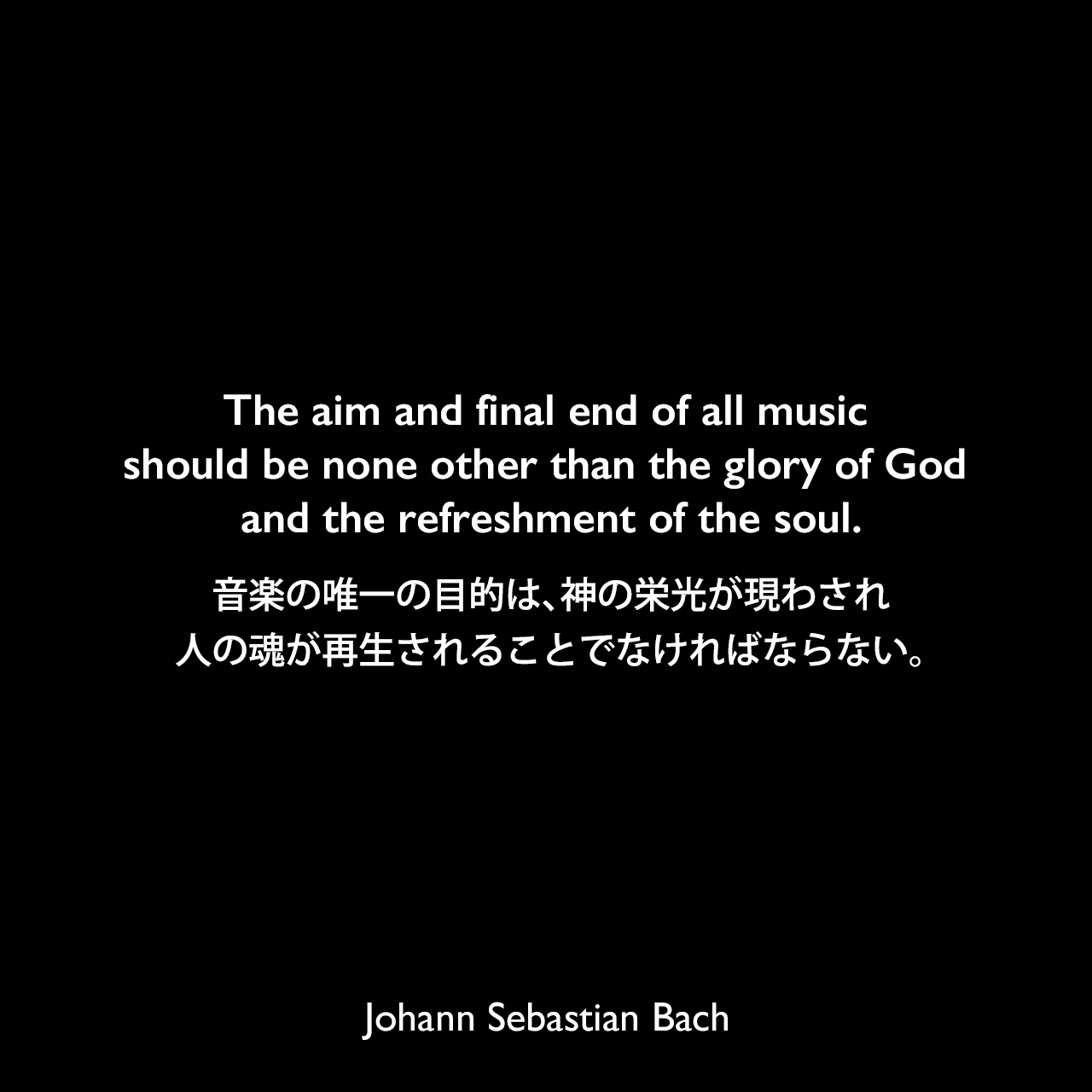 The aim and final end of all music should be none other than the glory of God and the refreshment of the soul.音楽の唯一の目的は、神の栄光が現わされ、人の魂が再生されることでなければならない。Johann Sebastian Bach