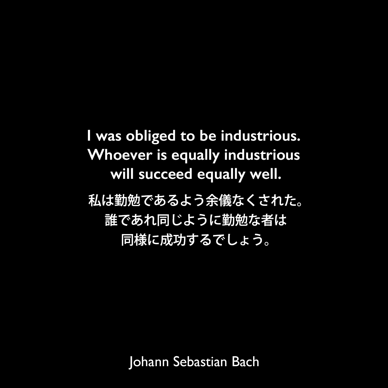 I was obliged to be industrious. Whoever is equally industrious will succeed equally well.私は勤勉であるよう余儀なくされた。誰であれ同じように勤勉な者は同様に成功するでしょう。Johann Sebastian Bach