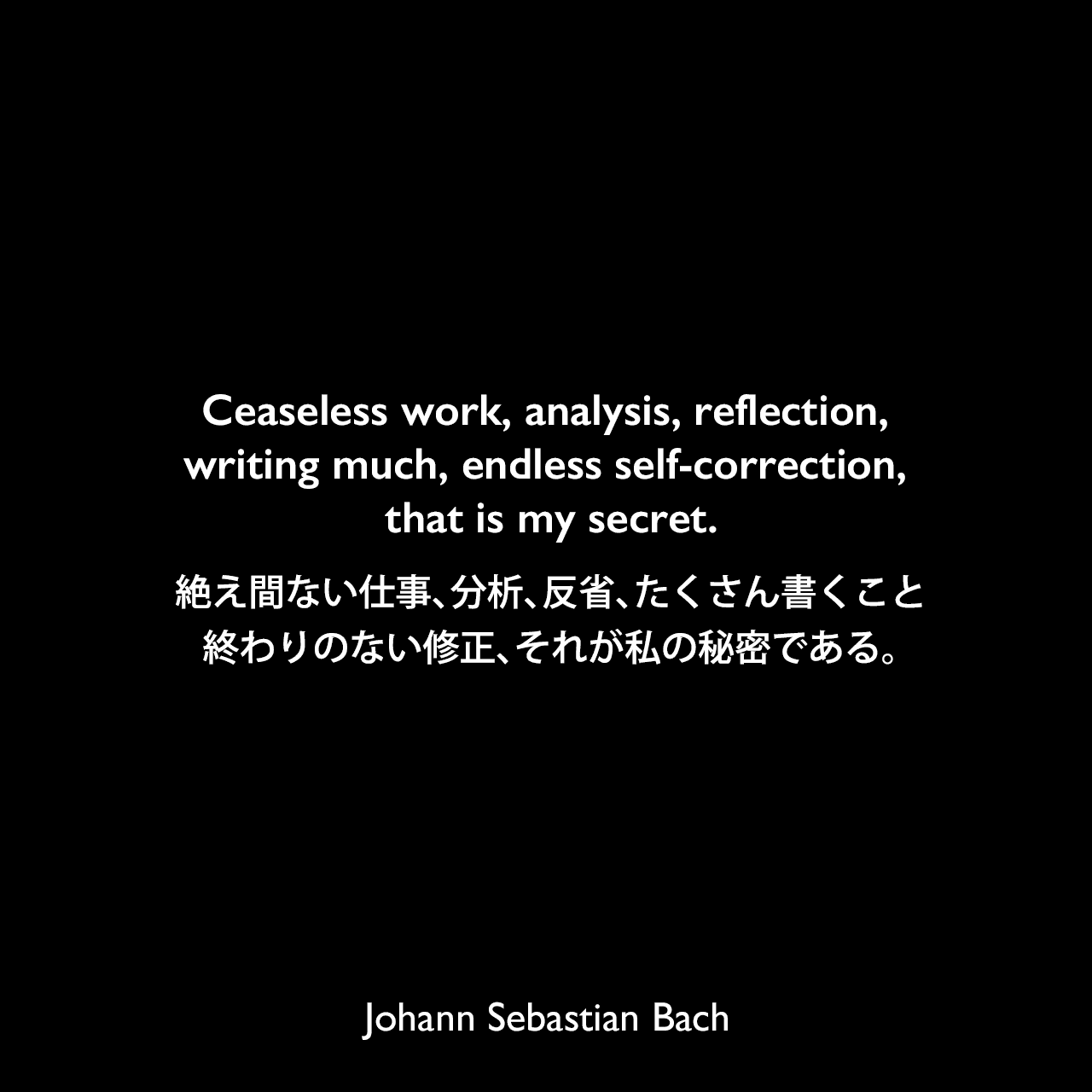 Ceaseless work, analysis, reflection, writing much, endless self-correction, that is my secret.絶え間ない仕事、分析、反省、たくさん書くこと、終わりのない修正、それが私の秘密である。Johann Sebastian Bach