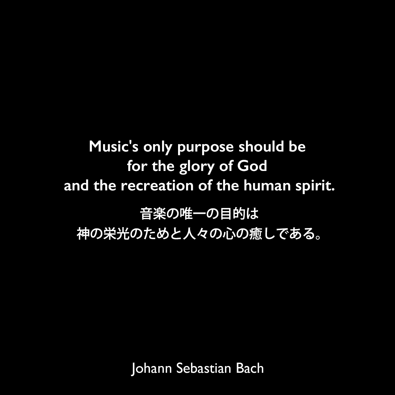 Music's only purpose should be for the glory of God and the recreation of the human spirit.音楽の唯一の目的は、神の栄光のためと人々の心の癒しである。Johann Sebastian Bach