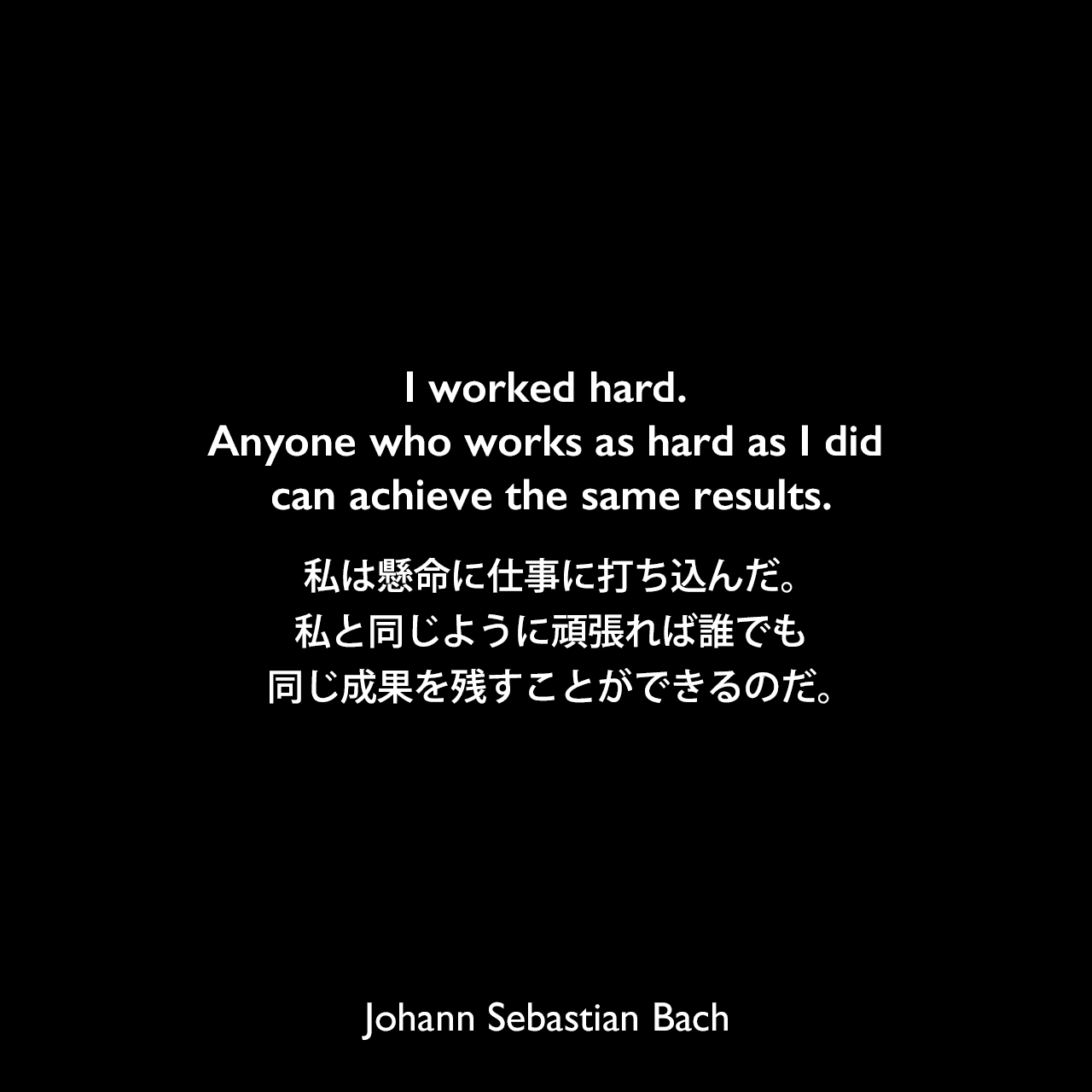 I worked hard. Anyone who works as hard as I did can achieve the same results.私は懸命に仕事に打ち込んだ。私と同じように頑張れば誰でも同じ成果を残すことができるのだ。Johann Sebastian Bach