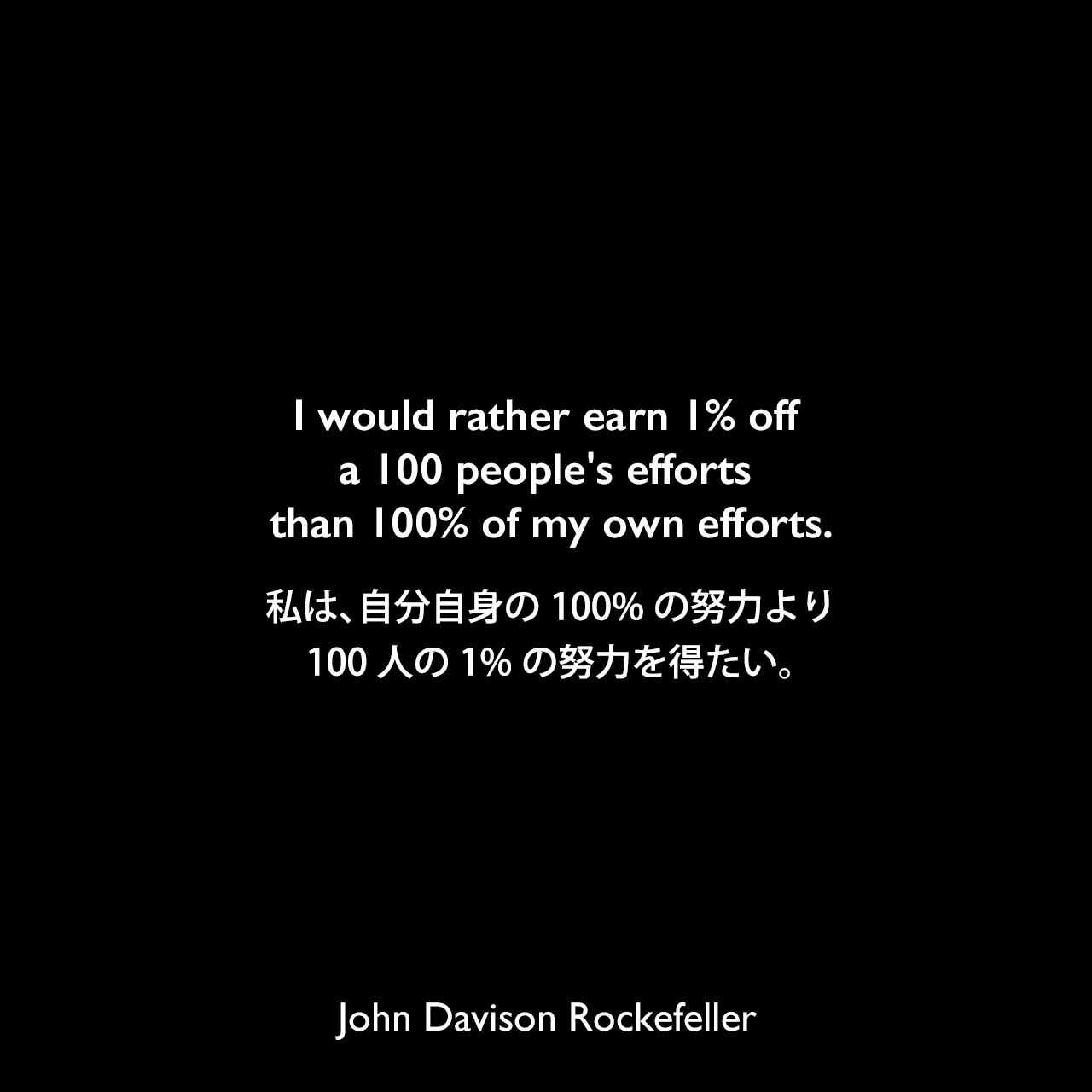 I would rather earn 1% off a 100 people's efforts than 100% of my own efforts.私は、自分自身の100%の努力より100人の1%の努力を得たい。John Davison Rockefeller