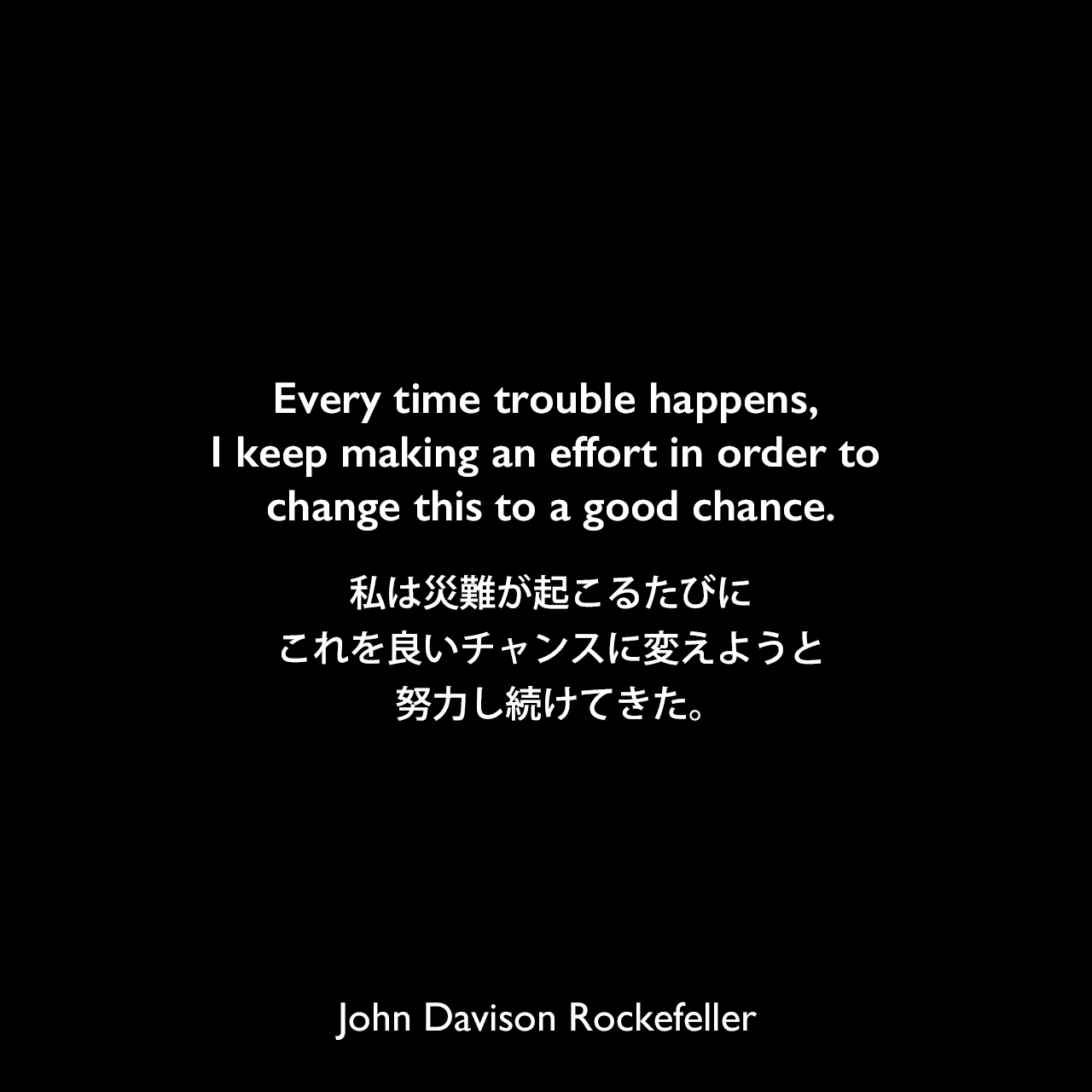 Every time trouble happens, I keep making an effort in order to change this to a good chance.私は災難が起こるたびに、これを良いチャンスに変えようと努力し続けてきた。John Davison Rockefeller