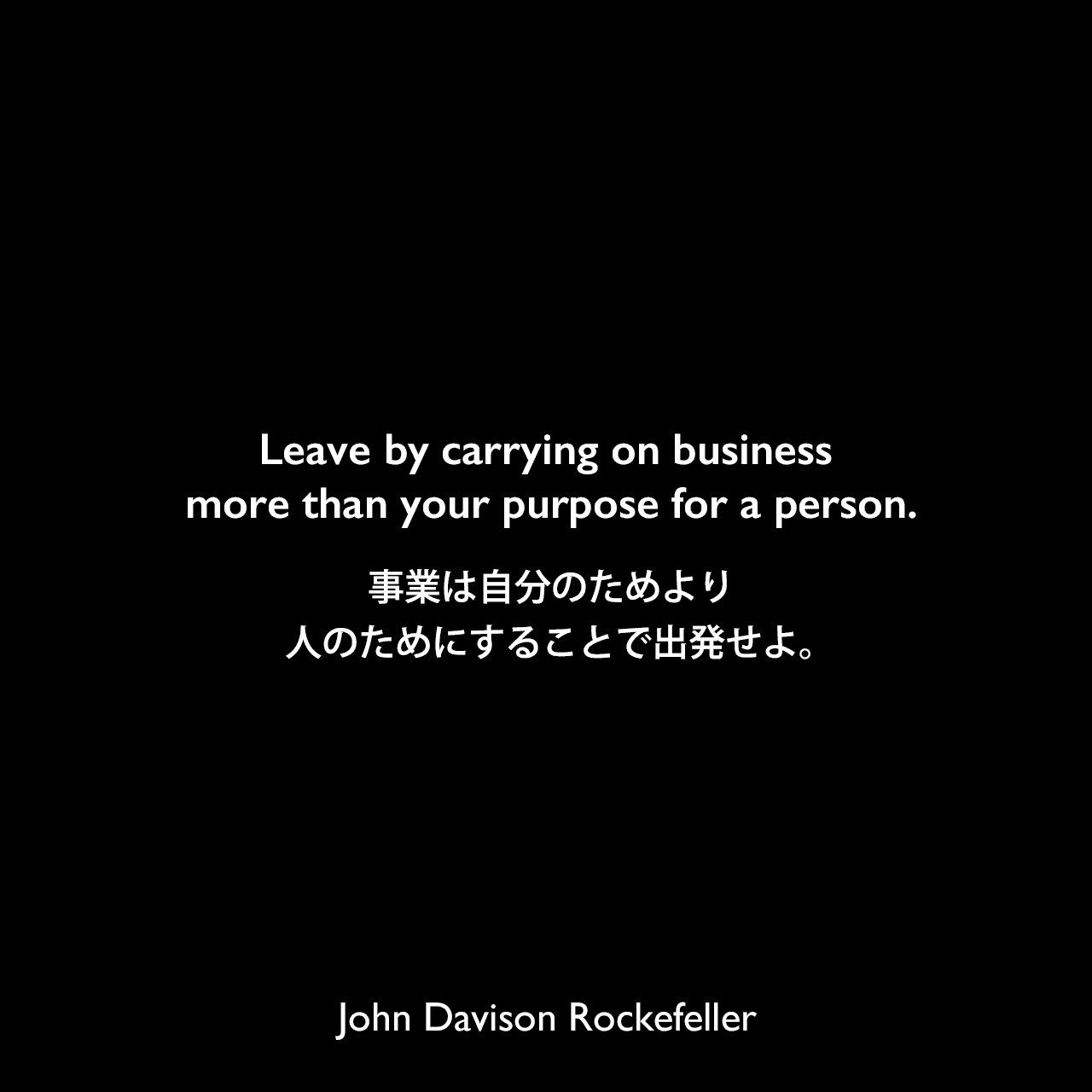 Leave by carrying on business more than your purpose for a person.事業は自分のためより、人のためにすることで出発せよ。John Davison Rockefeller