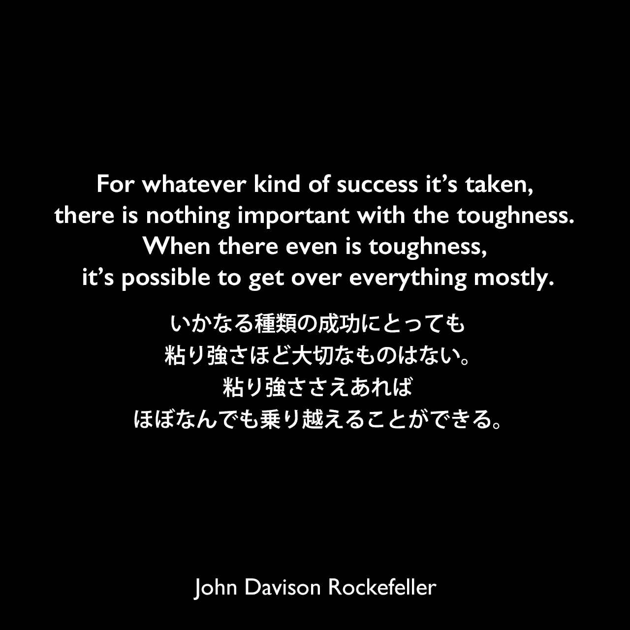 For whatever kind of success it’s taken, there is nothing important with the toughness. When there even is toughness, it’s possible to get over everything mostly.いかなる種類の成功にとっても粘り強さほど大切なものはない。粘り強ささえあれば、ほぼなんでも乗り越えることができる。John Davison Rockefeller