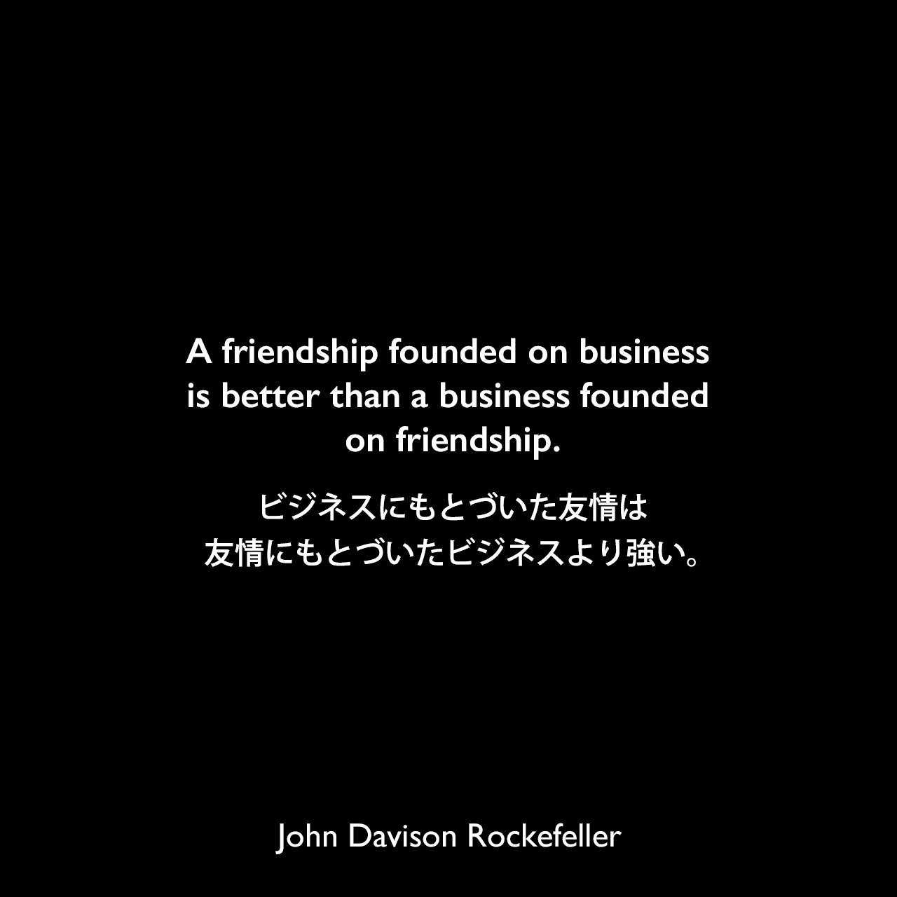 A friendship founded on business is better than a business founded on friendship.ビジネスにもとづいた友情は、友情にもとづいたビジネスより強い。John Davison Rockefeller