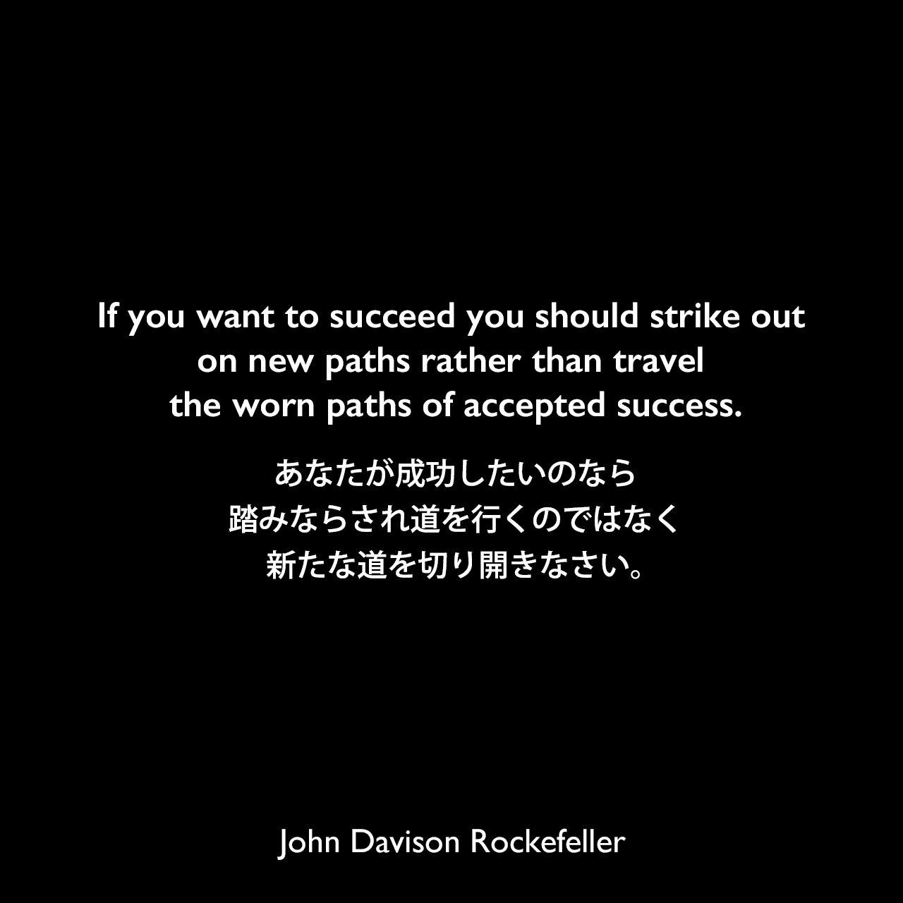 If you want to succeed you should strike out on new paths rather than travel the worn paths of accepted success.あなたが成功したいのなら、踏みならされ道を行くのではなく、新たな道を切り開きなさい。John Davison Rockefeller