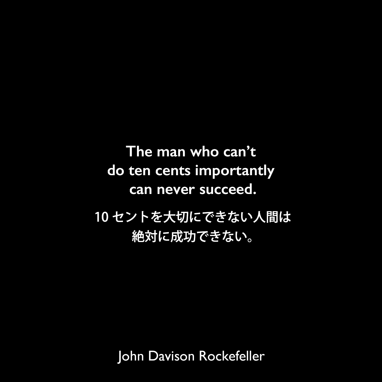 The man who can’t do ten cents importantly can never succeed.10セントを大切にできない人間は、絶対に成功できない。John Davison Rockefeller