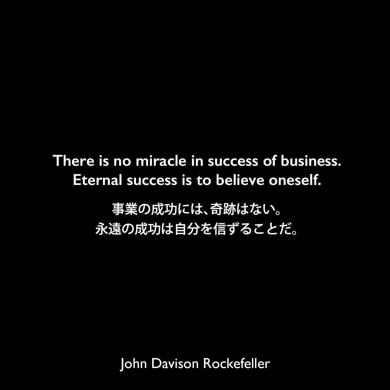 There is no miracle in success of business.Eternal success is to believe oneself.事業の成功には、奇跡はない。永遠の成功は自分を信ずることだ。John Davison Rockefeller