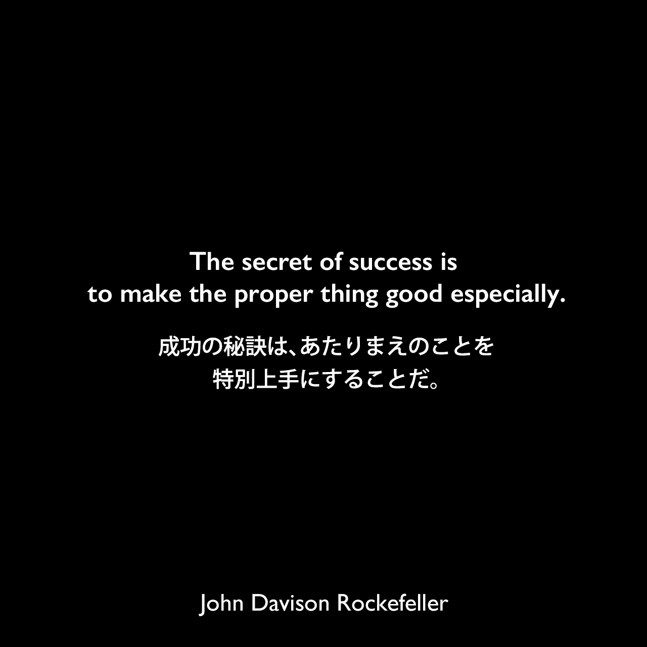The secret of success is to make the proper thing good especially.成功の秘訣は、あたりまえのことを、特別上手にすることだ。John Davison Rockefeller