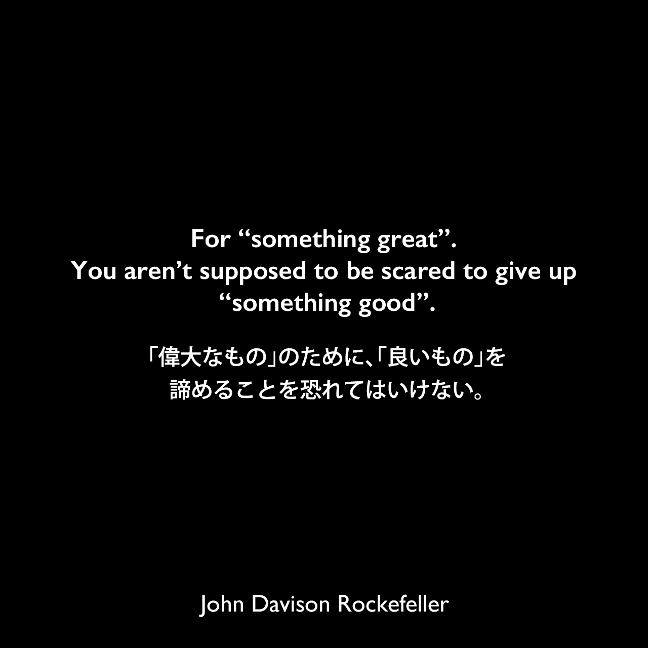 For “something great”. You aren’t supposed to be scared to give up “something good”.「偉大なもの」のために、「良いもの」を諦めることを恐れてはいけない。John Davison Rockefeller