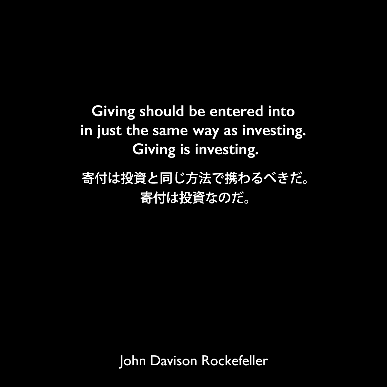 Giving should be entered into in just the same way as investing. Giving is investing.寄付は投資と同じ方法で携わるべきだ。寄付は投資なのだ。John Davison Rockefeller