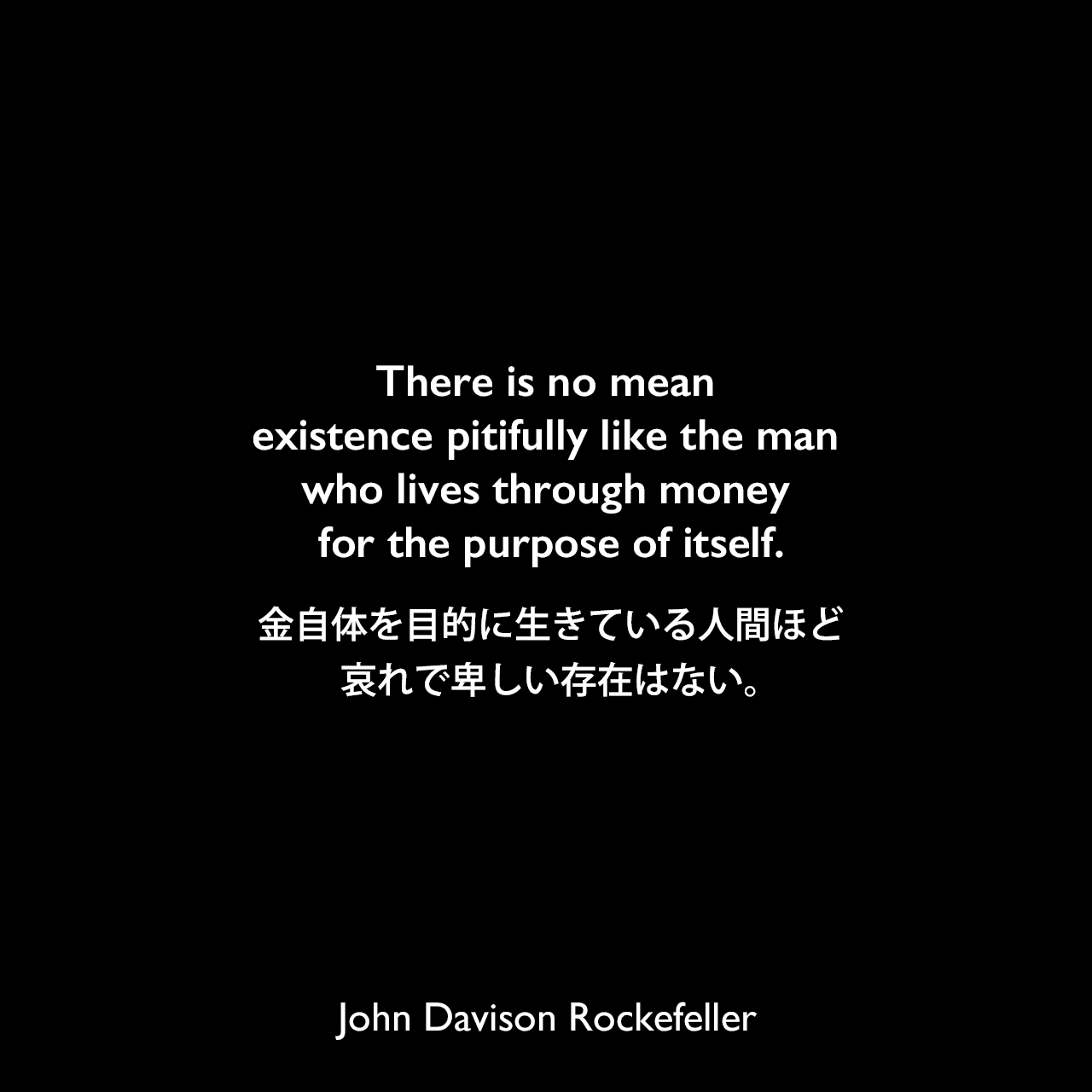 There is no mean existence pitifully like the man who lives through money for the purpose of itself.金自体を目的に生きている人間ほど、哀れで卑しい存在はない。John Davison Rockefeller