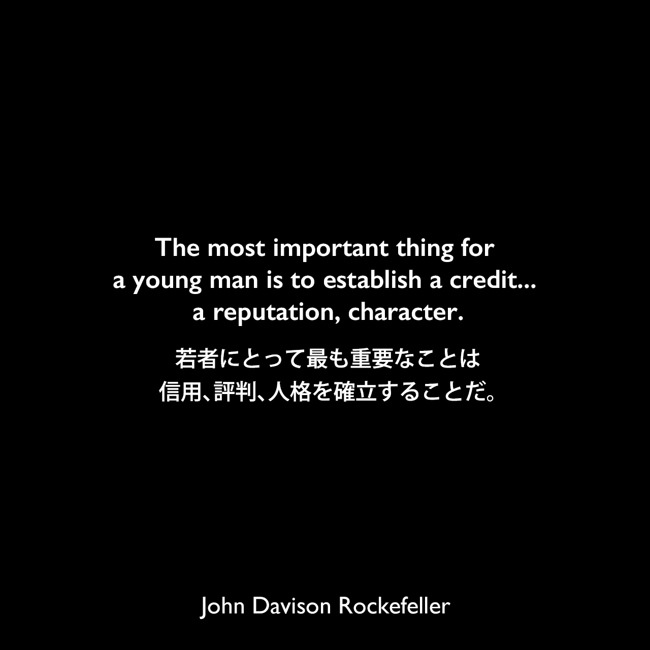 The most important thing for a young man is to establish a credit... a reputation, character.若者にとって最も重要なことは、信用、評判、人格を確立することだ。John Davison Rockefeller