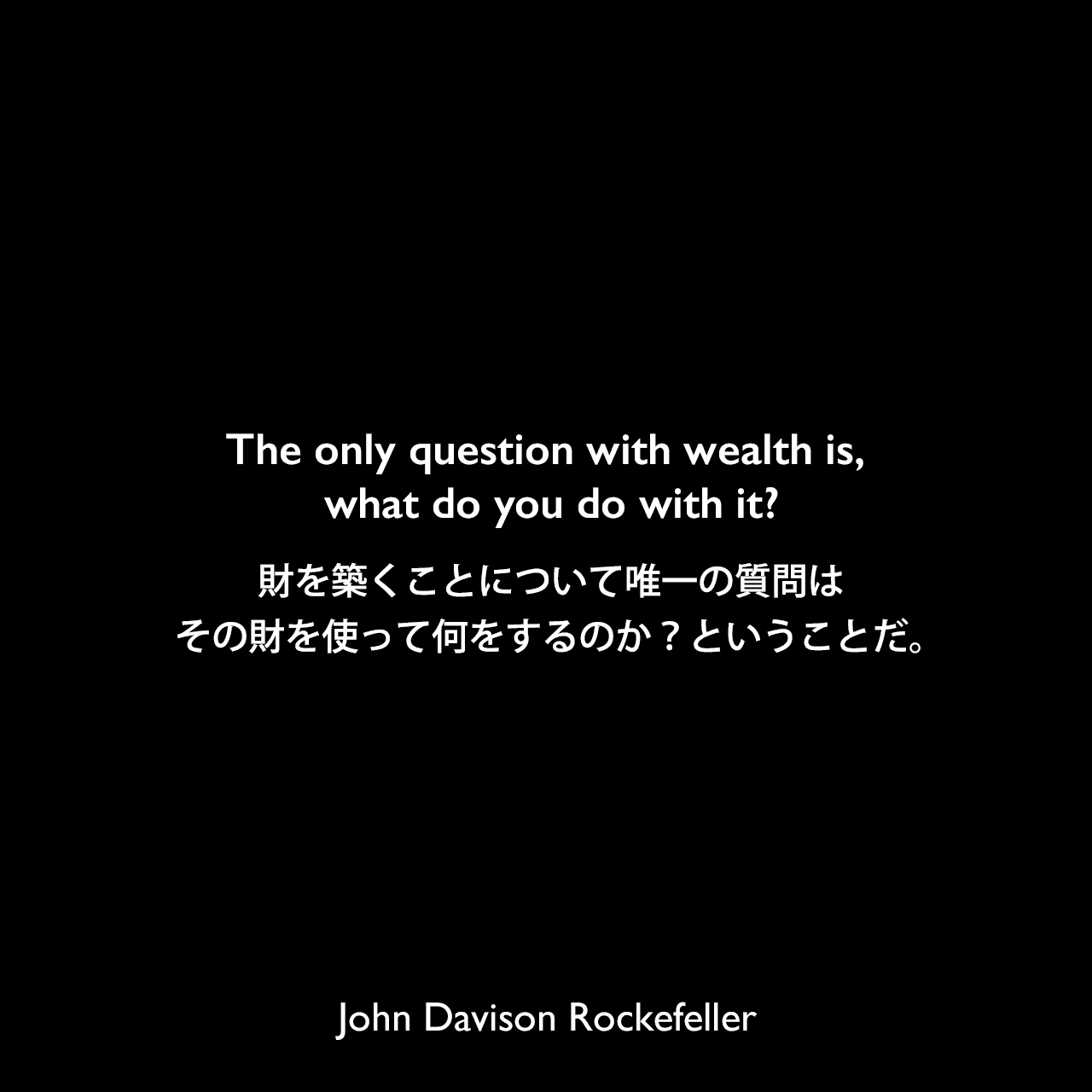 The only question with wealth is, what do you do with it?財を築くことについて唯一の質問は、その財を使って何をするのか？ということだ。John Davison Rockefeller