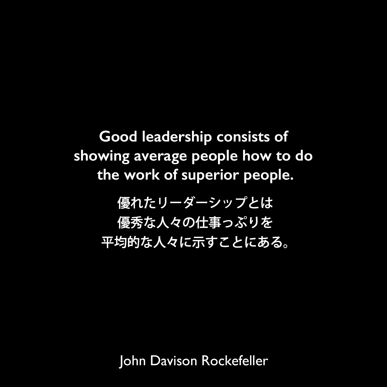 Good leadership consists of showing average people how to do the work of superior people.優れたリーダーシップとは、優秀な人々の仕事っぷりを平均的な人々に示すことにある。John Davison Rockefeller