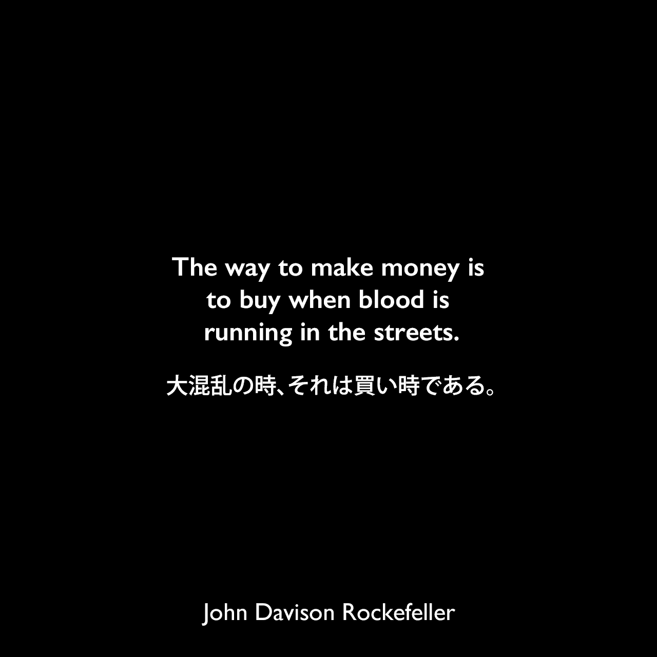 The way to make money is to buy when blood is running in the streets.大混乱の時、それは買い時である。John Davison Rockefeller