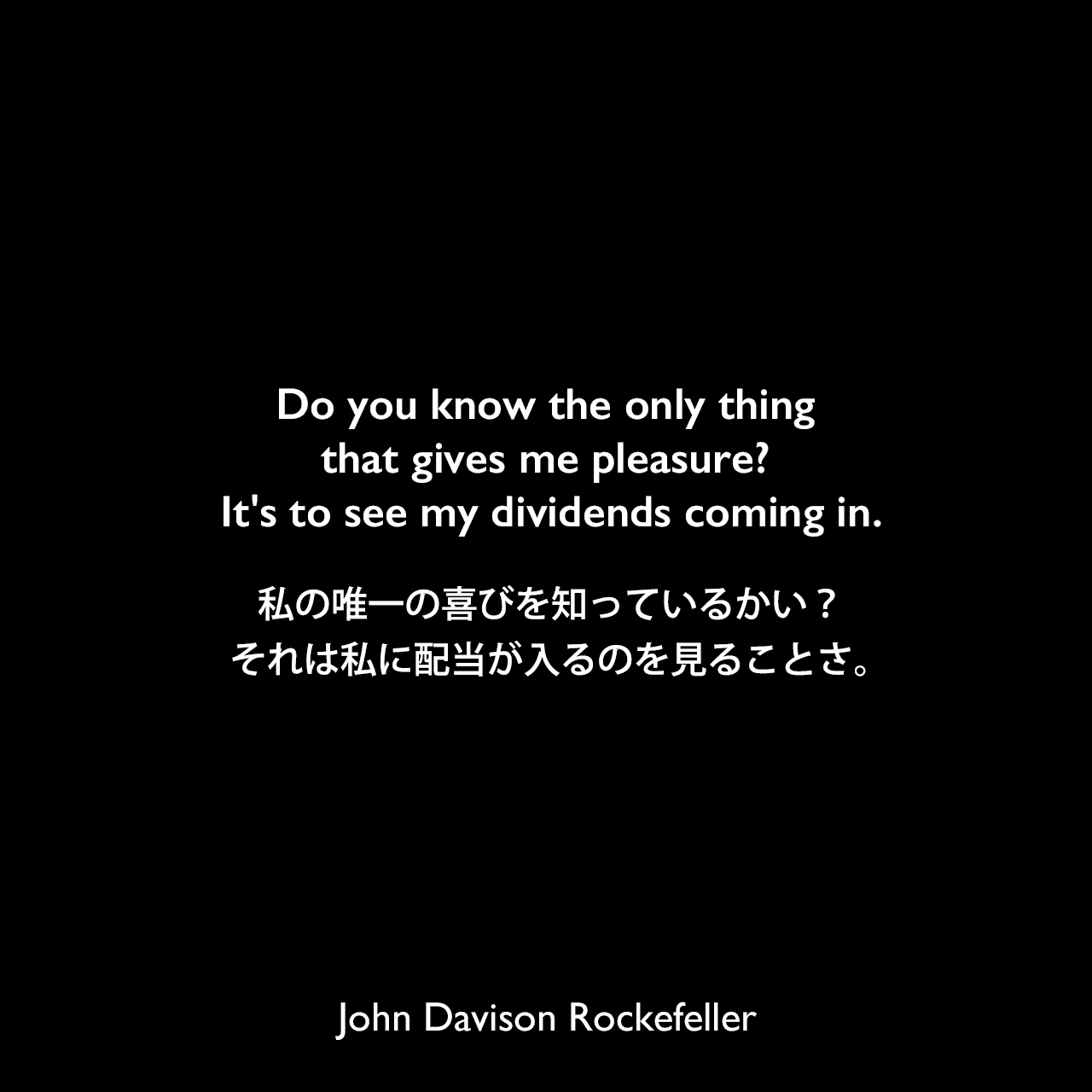 Do you know the only thing that gives me pleasure? It's to see my dividends coming in.私の唯一の喜びを知っているかい？それは私に配当が入るのを見ることさ。John Davison Rockefeller