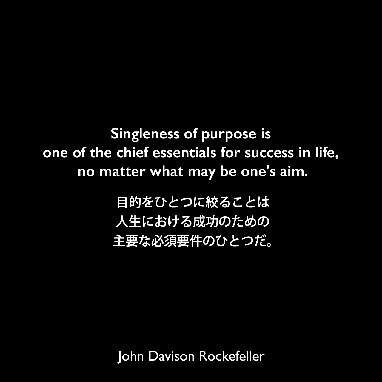 Singleness of purpose is one of the chief essentials for success in life, no matter what may be one's aim.目的をひとつに絞ることは人生における成功のための主要な必須要件のひとつだ。John Davison Rockefeller