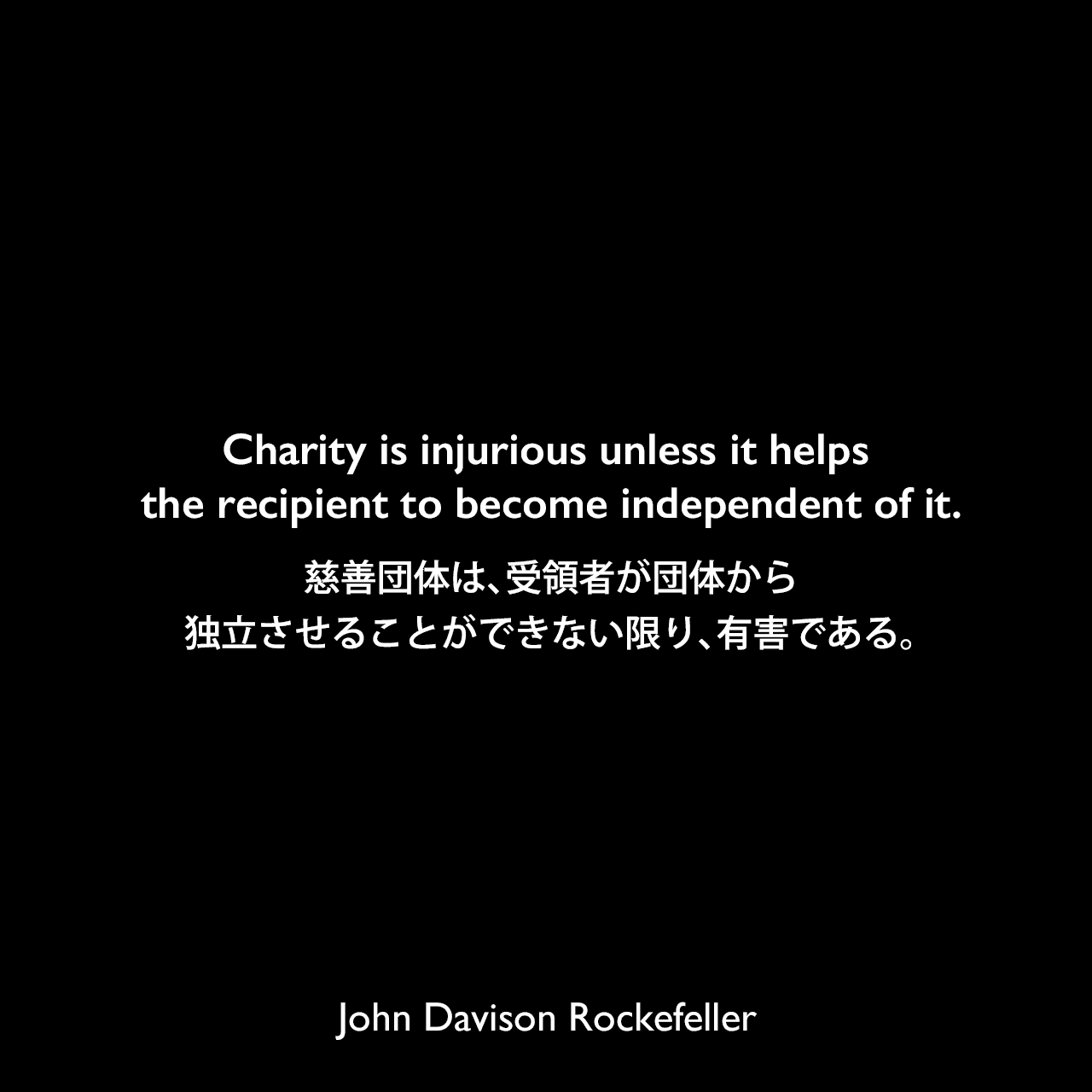 Charity is injurious unless it helps the recipient to become independent of it.慈善団体は、受領者が団体から独立させることができない限り、有害である。John Davison Rockefeller