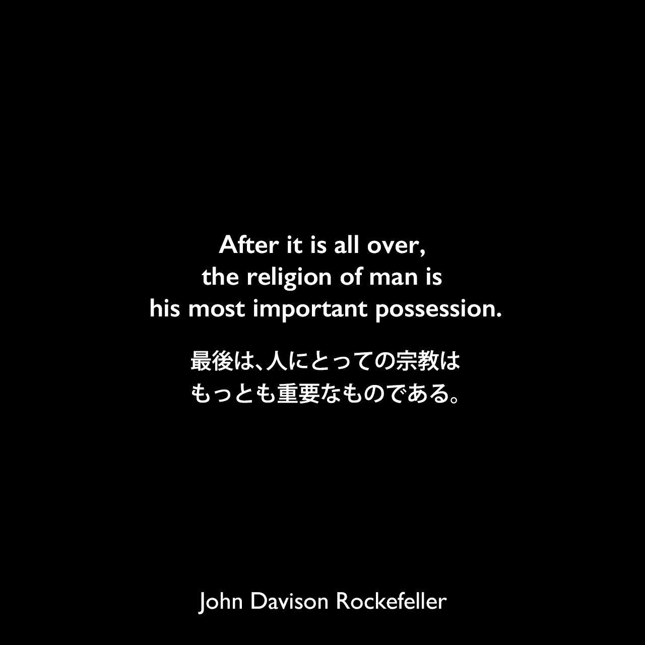 After it is all over, the religion of man is his most important possession.最後は、人にとっての宗教はもっとも重要なものである。John Davison Rockefeller