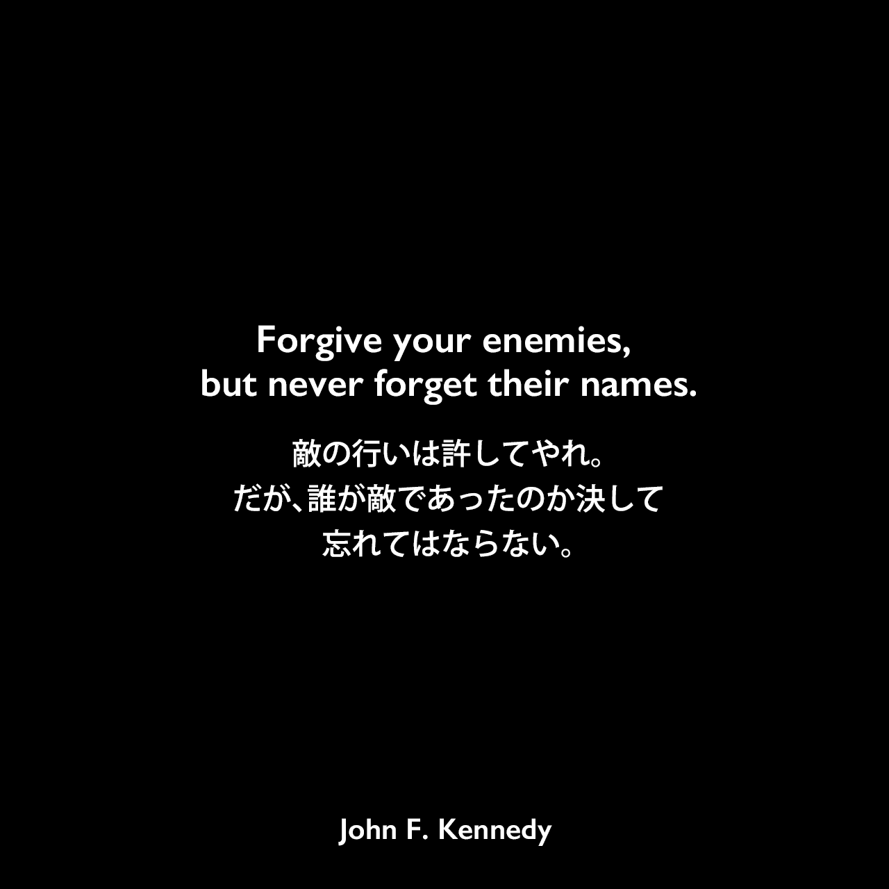Forgive your enemies, but never forget their names.敵の行いは許してやれ。だが、誰が敵であったのか決して忘れてはならない。John F Kennedy
