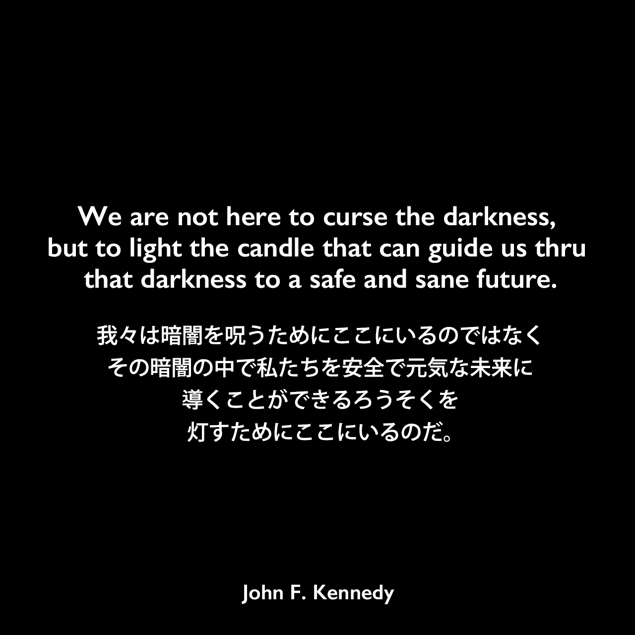We are not here to curse the darkness, but to light the candle that can guide us thru that darkness to a safe and sane future.我々は暗闇を呪うためにここにいるのではなく、その暗闇の中で私たちを安全で元気な未来に導くことができるろうそくを灯すためにここにいるのだ。- 1960年の民主党大会での「The New Frontier」スピーチよりJohn F Kennedy