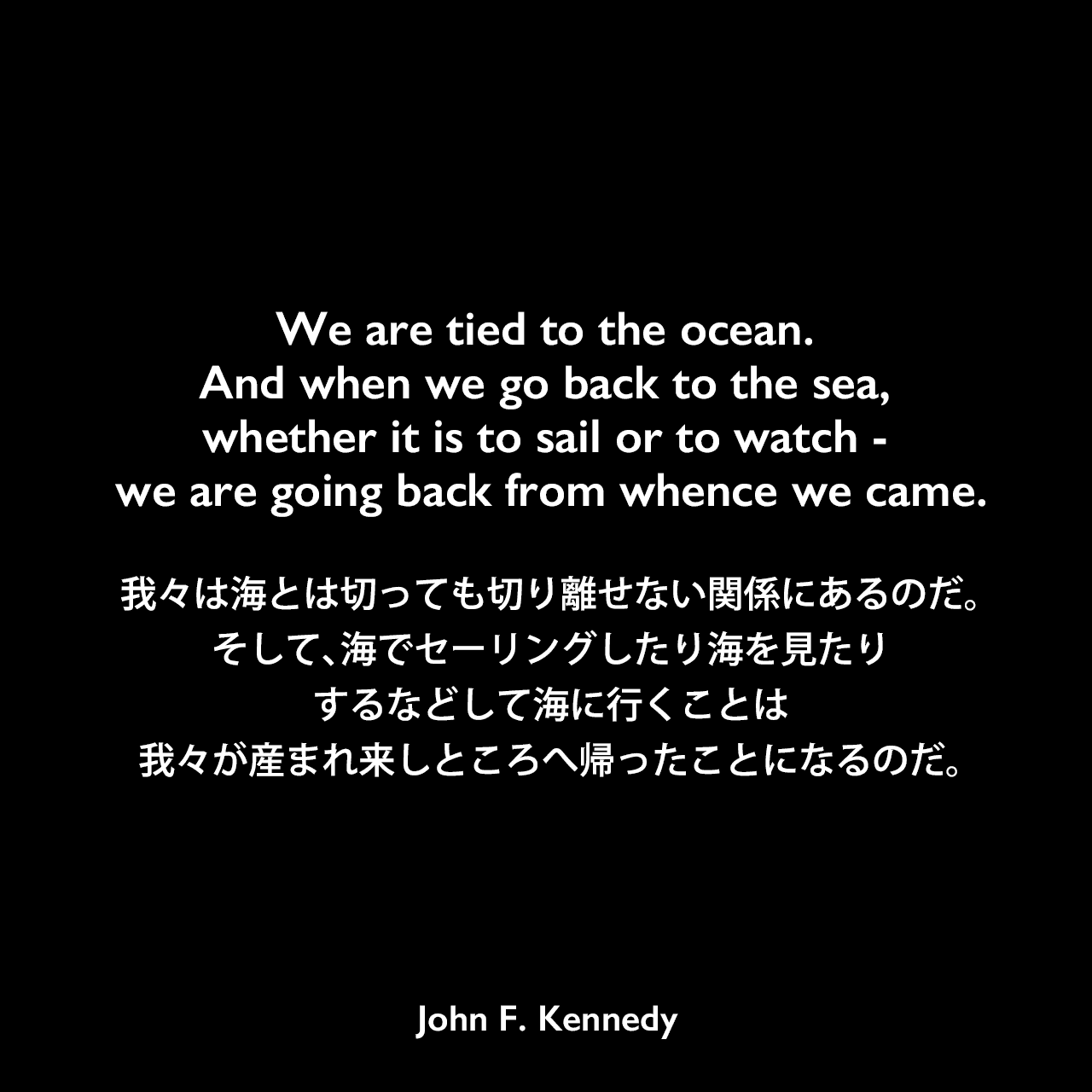 We are tied to the ocean. And when we go back to the sea, whether it is to sail or to watch - we are going back from whence we came.我々は海とは切っても切り離せない関係にあるのだ。そして、海でセーリングしたり海を見たりするなどして海に行くことは、我々が産まれ来しところへ帰ったことになるのだ。John F Kennedy