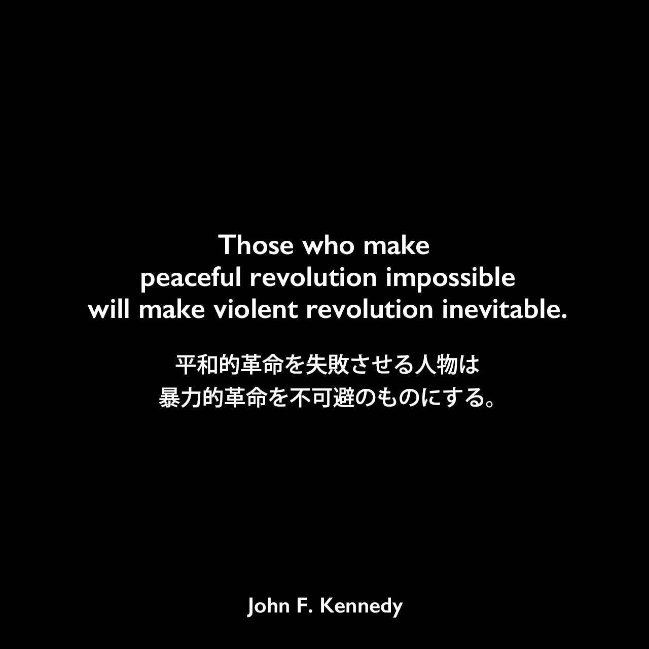 Those who make peaceful revolution impossible will make violent revolution inevitable.平和的革命を失敗させる人物は、暴力的革命を不可避のものにする。- 1962年、ホワイトハウスでのラテンアメリカの外交官への演説John F Kennedy