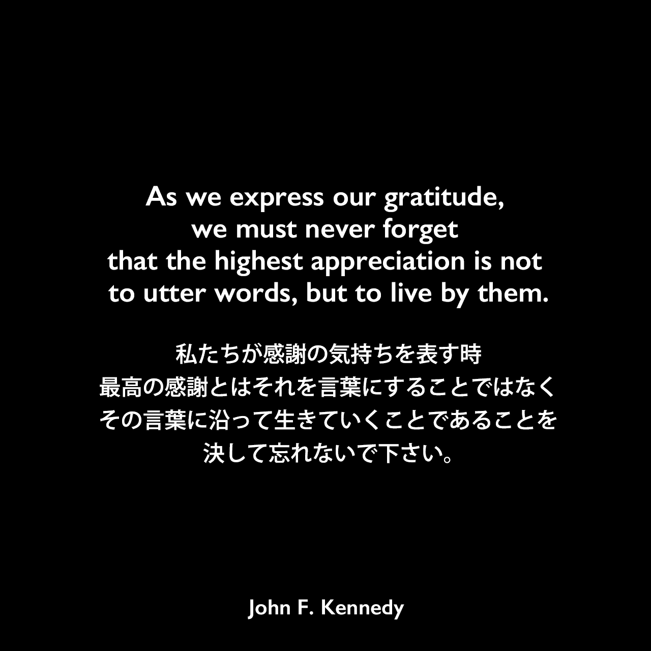 As we express our gratitude, we must never forget that the highest appreciation is not to utter words, but to live by them.私たちが感謝の気持ちを表す時、最高の感謝とはそれを言葉にすることではなく、その言葉に沿って生きていくことであることを決して忘れないで下さい。- 1963年サンクスギヴィングデーでの宣言よりJohn F Kennedy